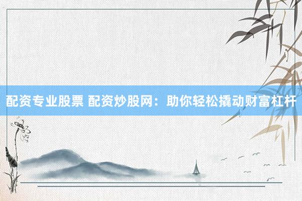 配资专业股票 配资炒股网：助你轻松撬动财富杠杆