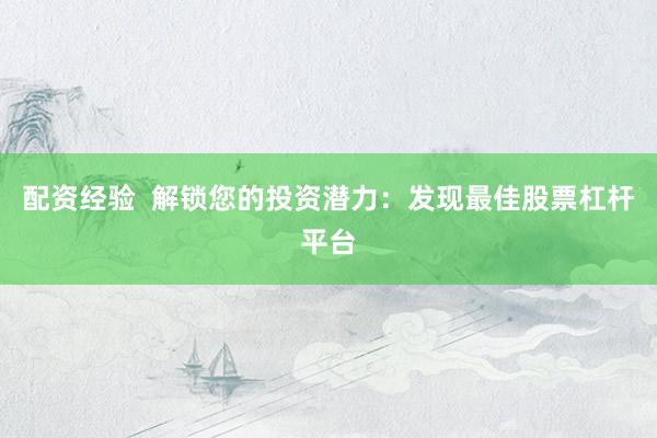 配资经验  解锁您的投资潜力：发现最佳股票杠杆平台
