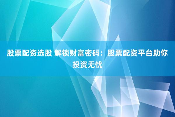 股票配资选股 解锁财富密码：股票配资平台助你投资无忧