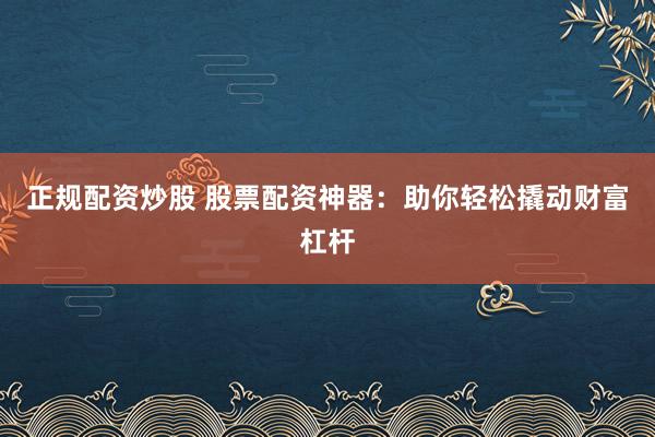 正规配资炒股 股票配资神器：助你轻松撬动财富杠杆