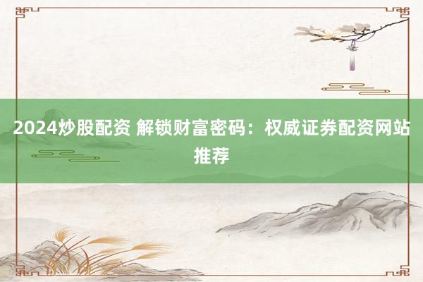 2024炒股配资 解锁财富密码：权威证券配资网站推荐