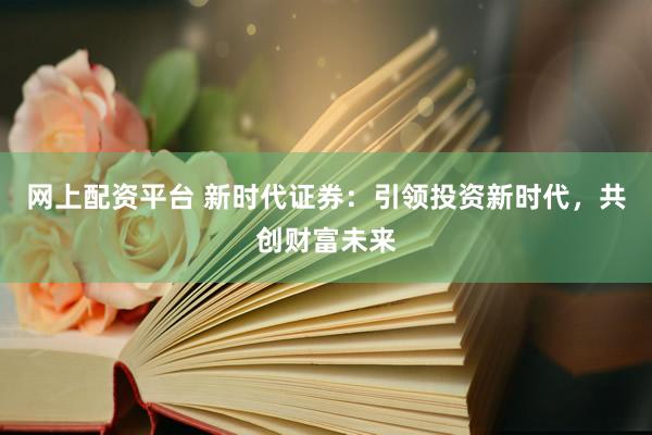 网上配资平台 新时代证券：引领投资新时代，共创财富未来