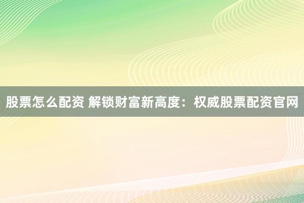 股票怎么配资 解锁财富新高度：权威股票配资官网