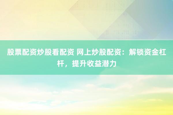 股票配资炒股看配资 网上炒股配资：解锁资金杠杆，提升收益潜力