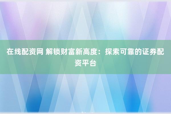 在线配资网 解锁财富新高度：探索可靠的证券配资平台