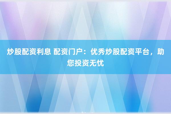 炒股配资利息 配资门户：优秀炒股配资平台，助您投资无忧