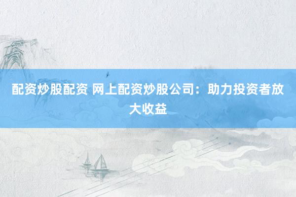 配资炒股配资 网上配资炒股公司：助力投资者放大收益