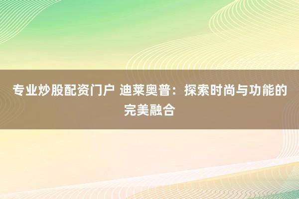 专业炒股配资门户 迪莱奥普：探索时尚与功能的完美融合