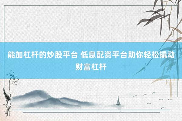能加杠杆的炒股平台 低息配资平台助你轻松撬动财富杠杆