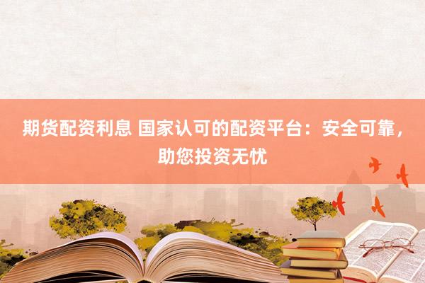 期货配资利息 国家认可的配资平台：安全可靠，助您投资无忧