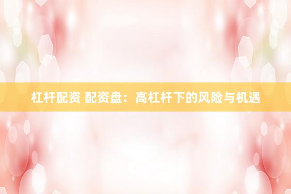 杠杆配资 配资盘：高杠杆下的风险与机遇