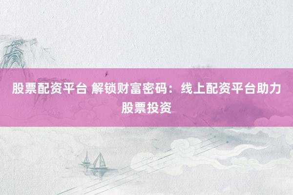 股票配资平台 解锁财富密码：线上配资平台助力股票投资