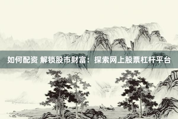 如何配资 解锁股市财富：探索网上股票杠杆平台