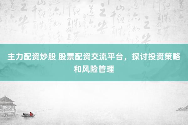 主力配资炒股 股票配资交流平台，探讨投资策略和风险管理