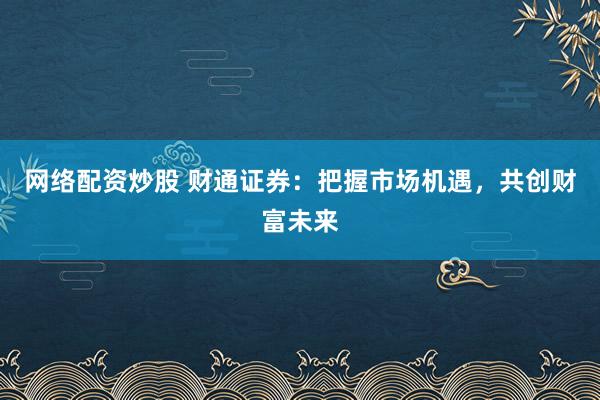 网络配资炒股 财通证券：把握市场机遇，共创财富未来