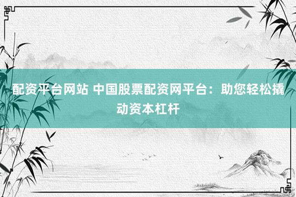 配资平台网站 中国股票配资网平台：助您轻松撬动资本杠杆