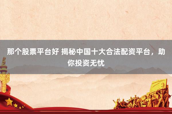 那个股票平台好 揭秘中国十大合法配资平台，助你投资无忧