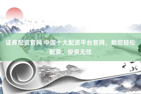 证券配资官网 中国十大配资平台官网，助您轻松配资，投资无忧