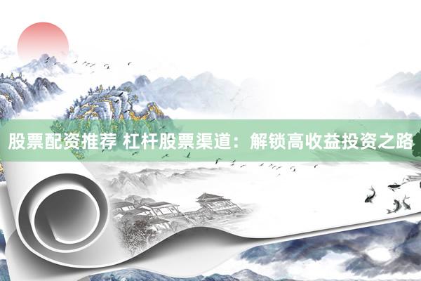 股票配资推荐 杠杆股票渠道：解锁高收益投资之路