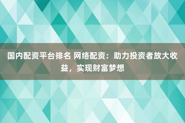 国内配资平台排名 网络配资：助力投资者放大收益，实现财富梦想