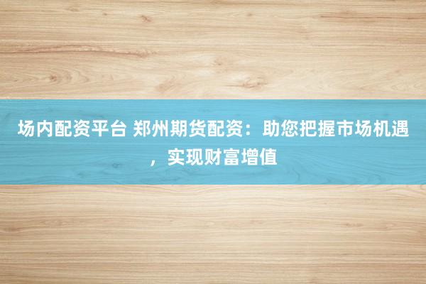 场内配资平台 郑州期货配资：助您把握市场机遇，实现财富增值