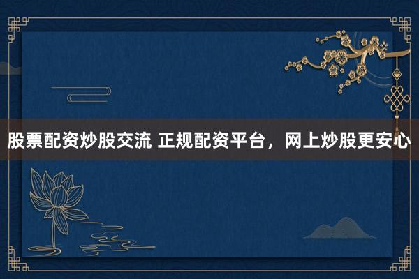 股票配资炒股交流 正规配资平台，网上炒股更安心