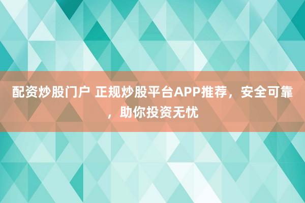配资炒股门户 正规炒股平台APP推荐，安全可靠，助你投资无忧