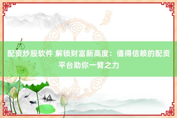配资炒股软件 解锁财富新高度：值得信赖的配资平台助你一臂之力