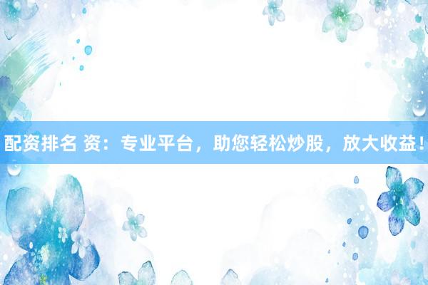 配资排名 资：专业平台，助您轻松炒股，放大收益！
