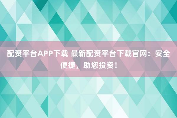 配资平台APP下载 最新配资平台下载官网：安全便捷，助您投资！