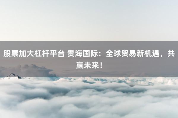 股票加大杠杆平台 贵海国际：全球贸易新机遇，共赢未来！