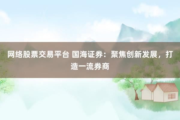 网络股票交易平台 国海证券：聚焦创新发展，打造一流券商