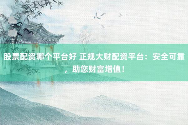 股票配资哪个平台好 正规大财配资平台：安全可靠，助您财富增值！