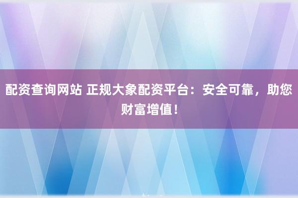 配资查询网站 正规大象配资平台：安全可靠，助您财富增值！
