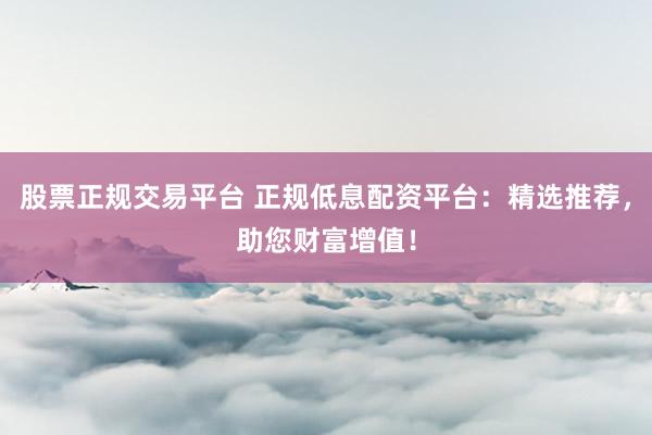 股票正规交易平台 正规低息配资平台：精选推荐，助您财富增值！
