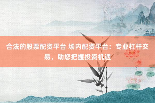 合法的股票配资平台 场内配资平台：专业杠杆交易，助您把握投资机遇