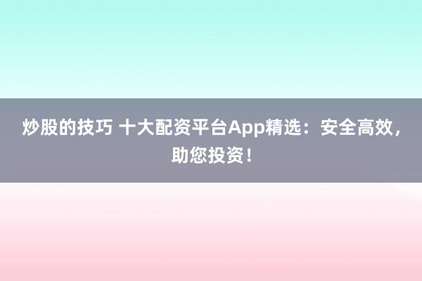 炒股的技巧 十大配资平台App精选：安全高效，助您投资！