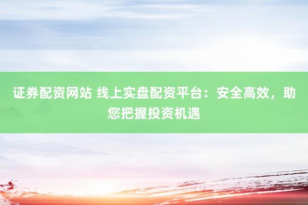 证券配资网站 线上实盘配资平台：安全高效，助您把握投资机遇