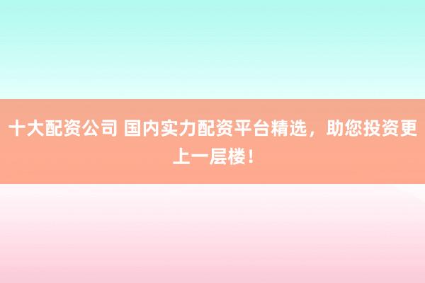 十大配资公司 国内实力配资平台精选，助您投资更上一层楼！