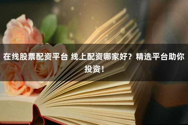 在线股票配资平台 线上配资哪家好？精选平台助你投资！