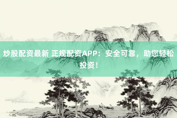 炒股配资最新 正规配资APP：安全可靠，助您轻松投资！