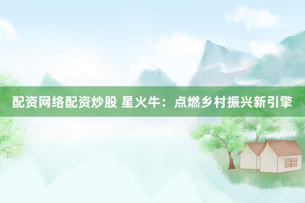 配资网络配资炒股 星火牛：点燃乡村振兴新引擎