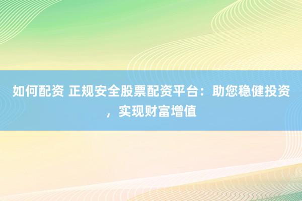 如何配资 正规安全股票配资平台：助您稳健投资，实现财富增值