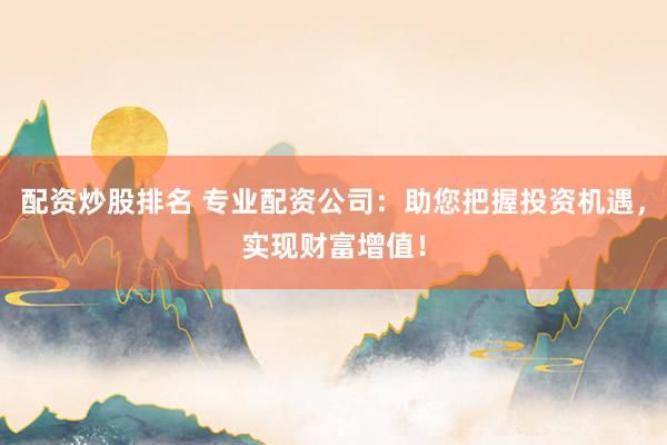 配资炒股排名 专业配资公司：助您把握投资机遇，实现财富增值！