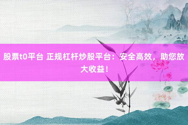 股票t0平台 正规杠杆炒股平台：安全高效，助您放大收益！