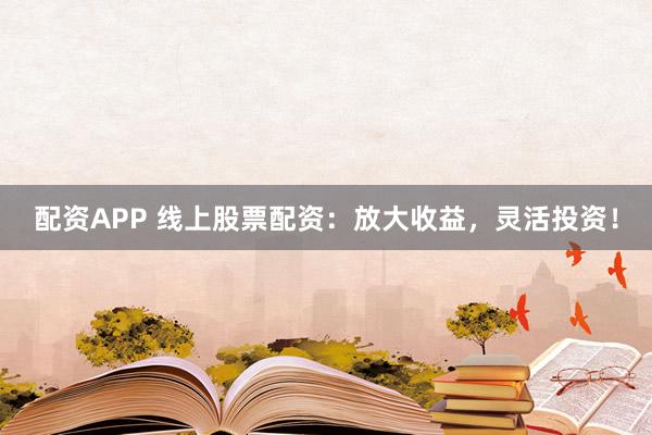 配资APP 线上股票配资：放大收益，灵活投资！