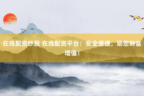 在线配资炒股 在线配资平台：安全便捷，助您财富增值！