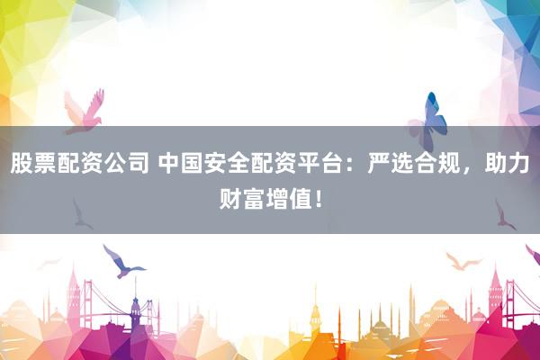 股票配资公司 中国安全配资平台：严选合规，助力财富增值！