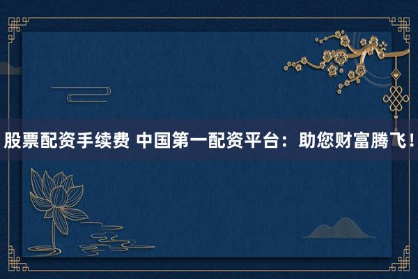 股票配资手续费 中国第一配资平台：助您财富腾飞！