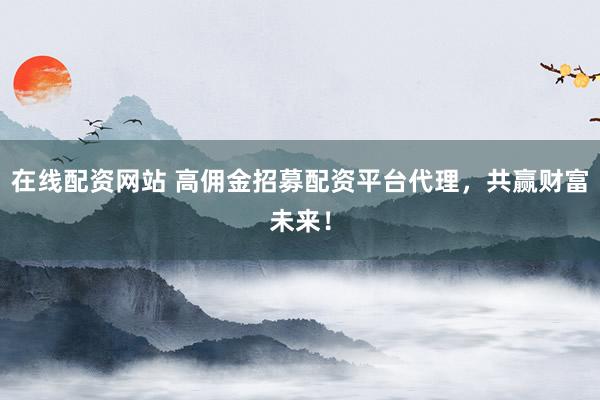 在线配资网站 高佣金招募配资平台代理，共赢财富未来！